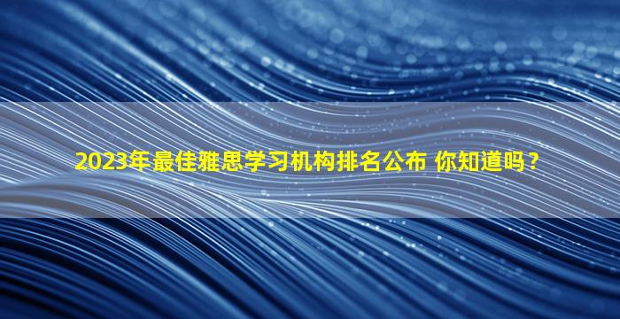 2023年最佳雅思学习机构排名公布 你知道吗？